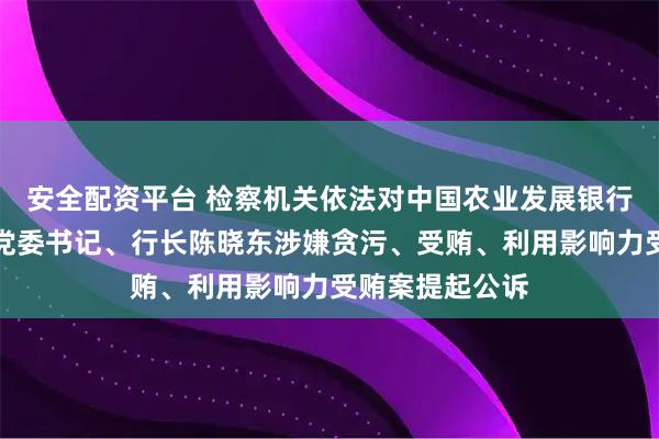 安全配资平台 检察机关依法对中国农业发展银行河南省分行原党委书记、行长陈晓东涉嫌贪污、受贿、利用影响力受贿案提起公诉