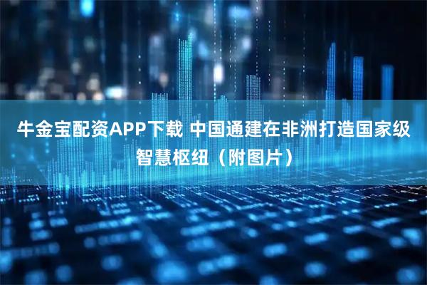 牛金宝配资APP下载 中国通建在非洲打造国家级智慧枢纽（附图片）