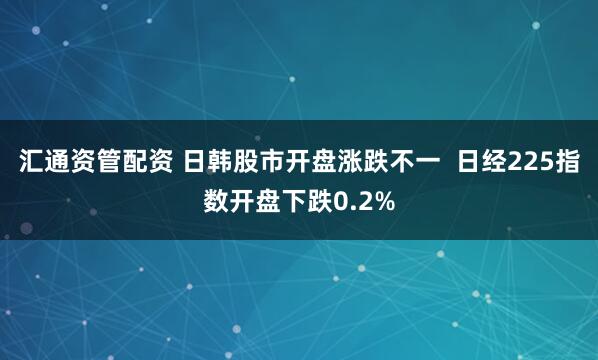 汇通资管配资 日韩股市开盘涨跌不一  日经225指数开盘下跌0.2%