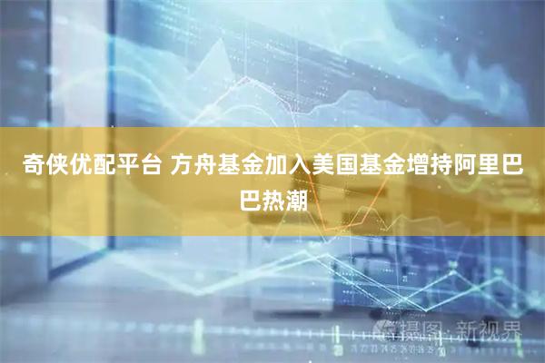 奇侠优配平台 方舟基金加入美国基金增持阿里巴巴热潮