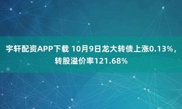 宇轩配资APP下载 10月9日龙大转债上涨0.13%，转股溢价率121.68%