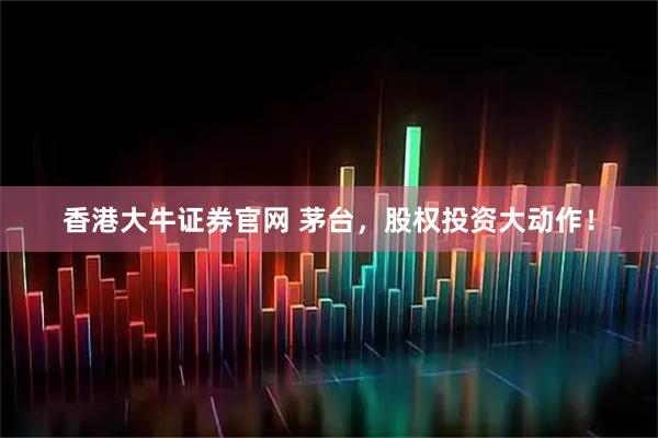 香港大牛证券官网 茅台，股权投资大动作！