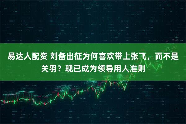 易达人配资 刘备出征为何喜欢带上张飞，而不是关羽？现已成为领导用人准则