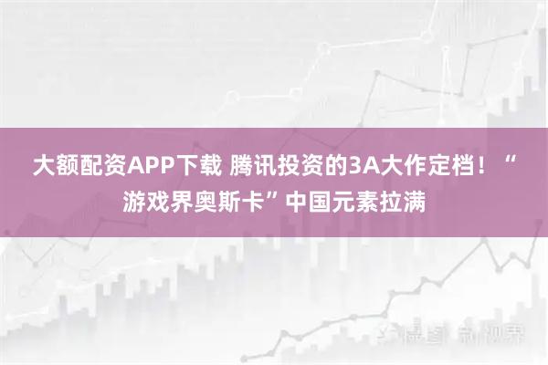 大额配资APP下载 腾讯投资的3A大作定档！“游戏界奥斯卡”中国元素拉满
