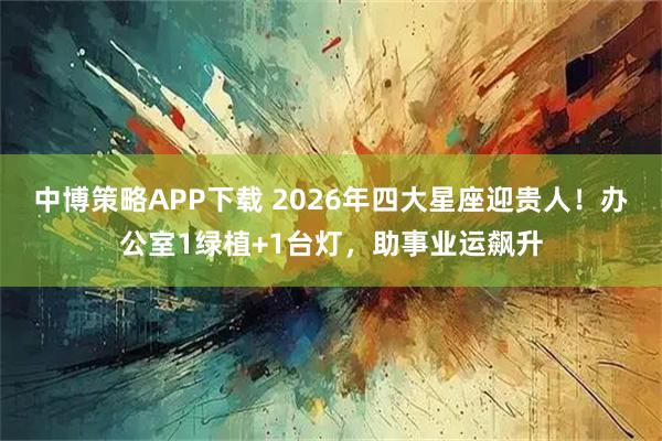 中博策略APP下载 2026年四大星座迎贵人！办公室1绿植+1台灯，助事业运飙升