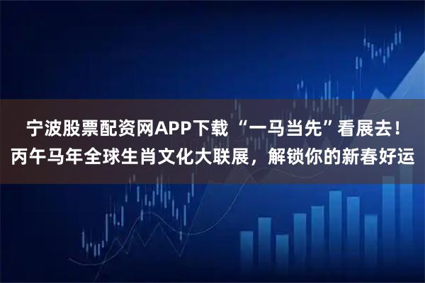 宁波股票配资网APP下载 “一马当先”看展去！丙午马年全球生肖文化大联展，解锁你的新春好运