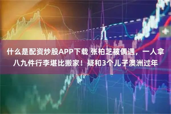 什么是配资炒股APP下载 张柏芝被偶遇，一人拿八九件行李堪比搬家！疑和3个儿子澳洲过年