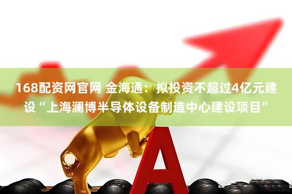 168配资网官网 金海通：拟投资不超过4亿元建设“上海澜博半导体设备制造中心建设项目”