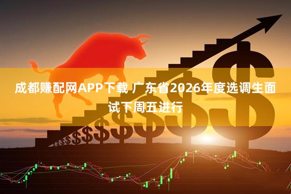 成都赚配网APP下载 广东省2026年度选调生面试下周五进行