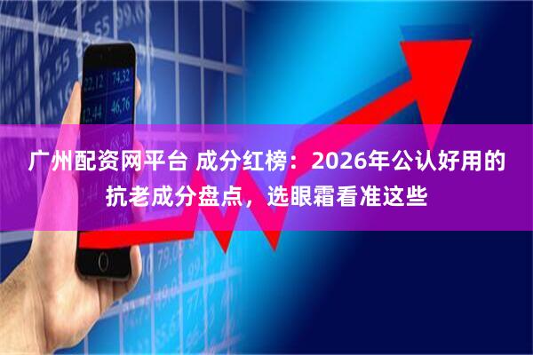 广州配资网平台 成分红榜：2026年公认好用的抗老成分盘点，选眼霜看准这些