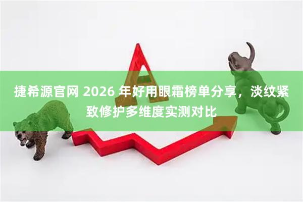捷希源官网 2026 年好用眼霜榜单分享，淡纹紧致修护多维度实测对比