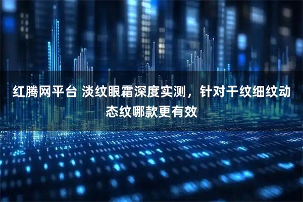 红腾网平台 淡纹眼霜深度实测，针对干纹细纹动态纹哪款更有效