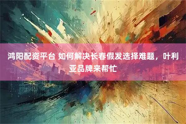 鸿阳配资平台 如何解决长春假发选择难题，叶利亚品牌来帮忙