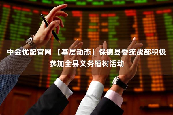 中金优配官网 【基层动态】保德县委统战部积极参加全县义务植树活动