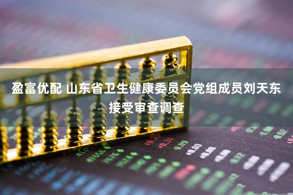 盈富优配 山东省卫生健康委员会党组成员刘天东接受审查调查