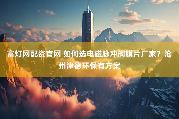 富灯网配资官网 如何选电磁脉冲阀膜片厂家？沧州津德环保有方案