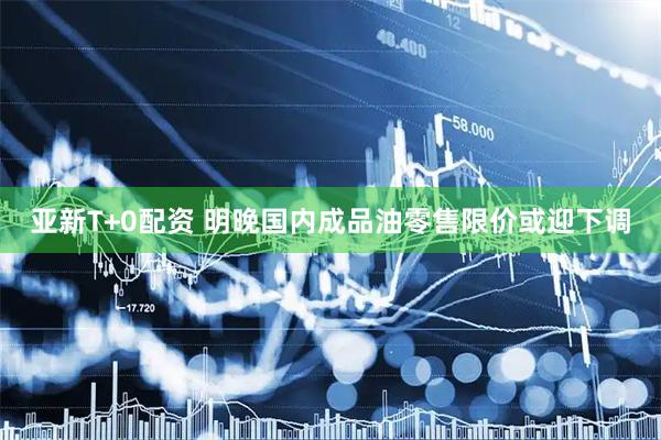 亚新T+0配资 明晚国内成品油零售限价或迎下调