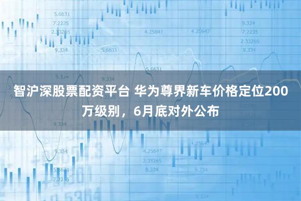 智沪深股票配资平台 华为尊界新车价格定位200万级别，6月底对外公布