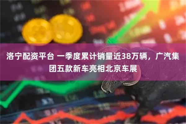 洛宁配资平台 一季度累计销量近38万辆，广汽集团五款新车亮相北京车展